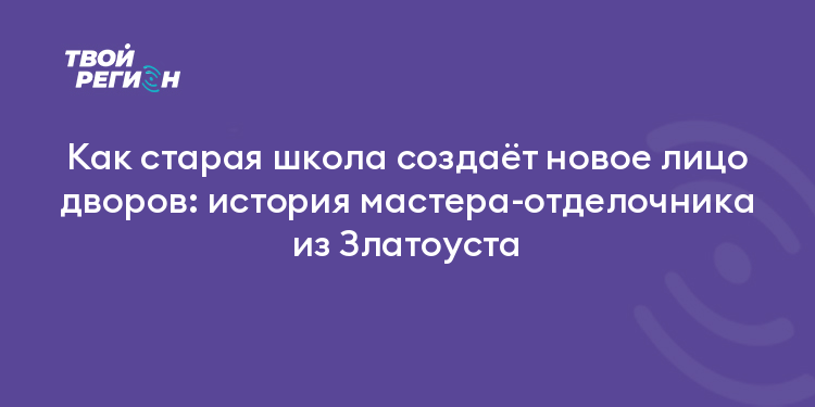 Как старая школа создаёт новое лицо дворов: история мастера-отделочника из Златоуста