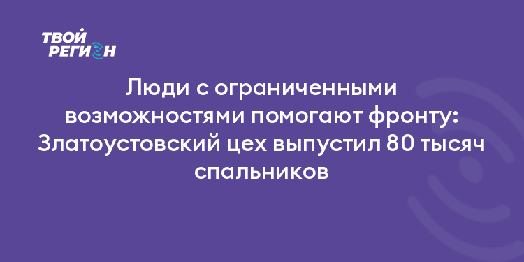 Люди с ограниченными возможностями помогают фронту: Златоустовский цех выпустил 80 тысяч спальников