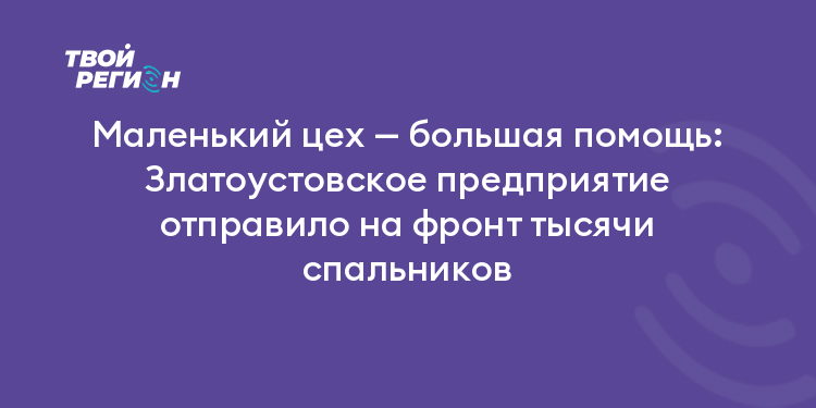 Маленький цех — большая помощь: Златоустовское предприятие отправило на фронт тысячи спальников