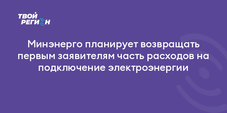 Минэнерго планирует возвращать первым заявителям часть расходов на подключение электроэнергии