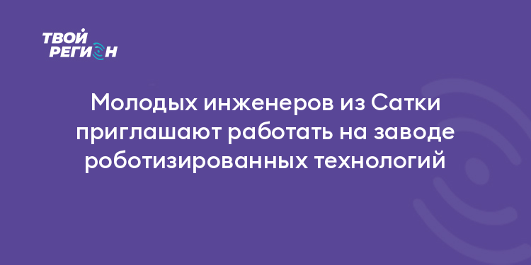 Молодых инженеров из Сатки приглашают работать на заводе роботизированных технологий