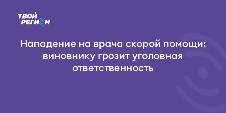 Нападение на врача скорой помощи: виновнику грозит уголовная ответственность