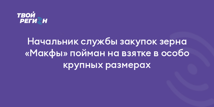 Начальник службы закупок зерна «Макфы» пойман на взятке в особо крупных размерах