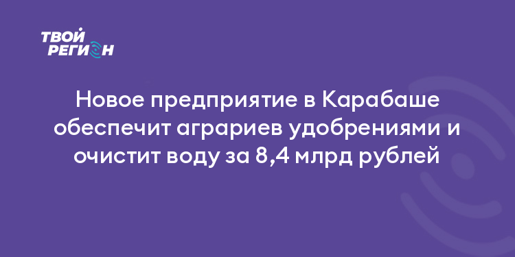 Новое предприятие в Карабаше обеспечит аграриев удобрениями и очистит воду за 8,4 млрд рублей