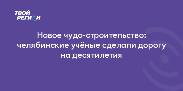 Новое чудо-строительство: челябинские учёные сделали дорогу на десятилетия