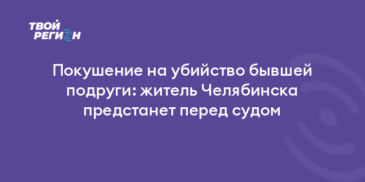 Покушение на убийство бывшей подруги: житель Челябинска предстанет перед судом