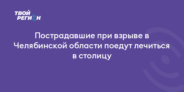 Пострадавшие при взрыве в Челябинской области поедут лечиться в столицу