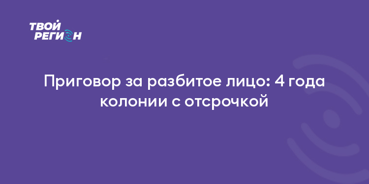 Приговор за разбитое лицо: 4 года колонии с отсрочкой