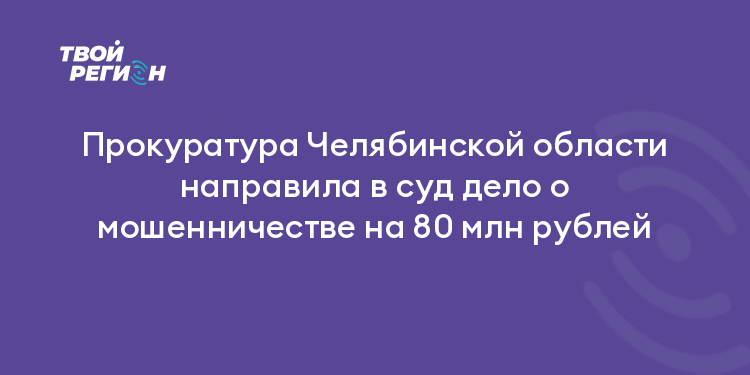 Прокуратура Челябинской области направила в суд дело о мошенничестве на 80 млн рублей