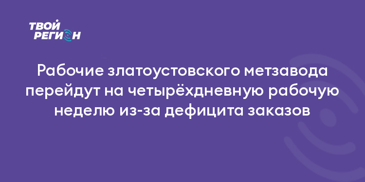 Рабочие златоустовского метзавода перейдут на четырёхдневную рабочую неделю из-за дефицита заказов