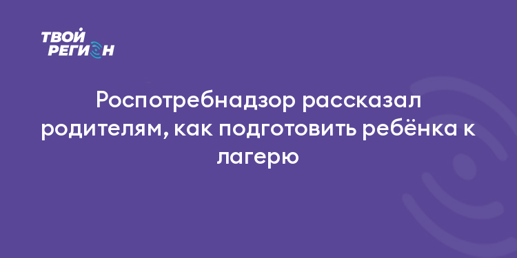 Роспотребнадзор рассказал родителям, как подготовить ребёнка к лагерю