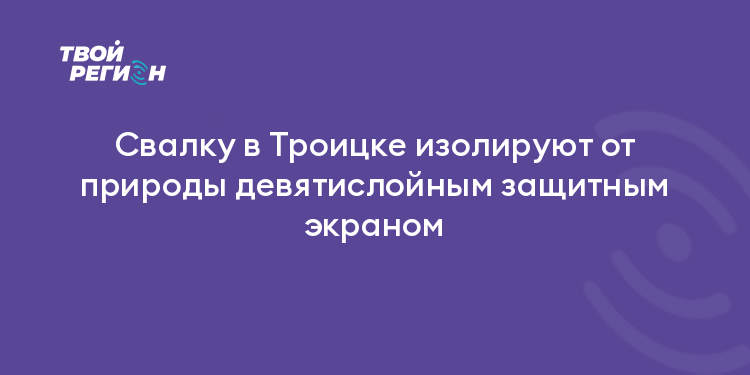 Свалку в Троицке изолируют от природы девятислойным защитным экраном