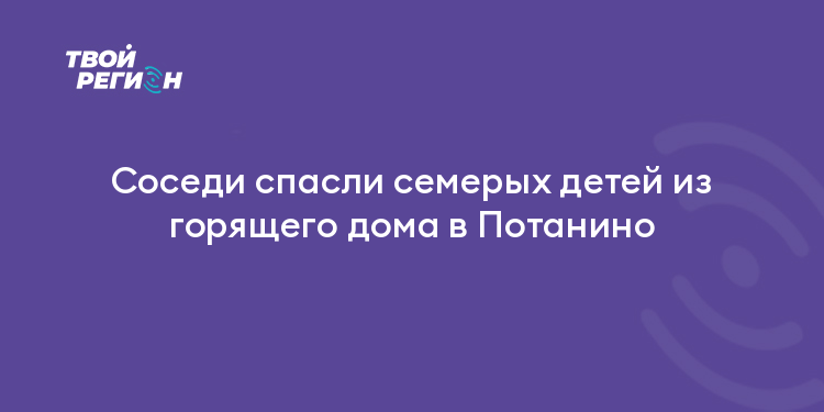Соседи спасли семерых детей из горящего дома в Потанино