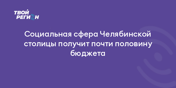 Социальная сфера Челябинской столицы получит почти половину бюджета