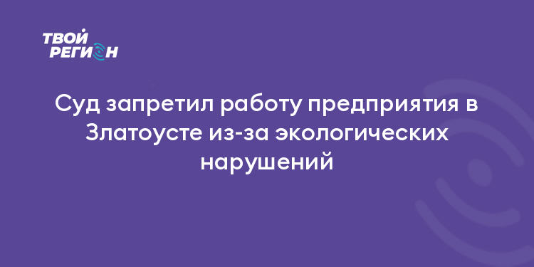 Суд запретил работу предприятия в Златоусте из-за экологических нарушений