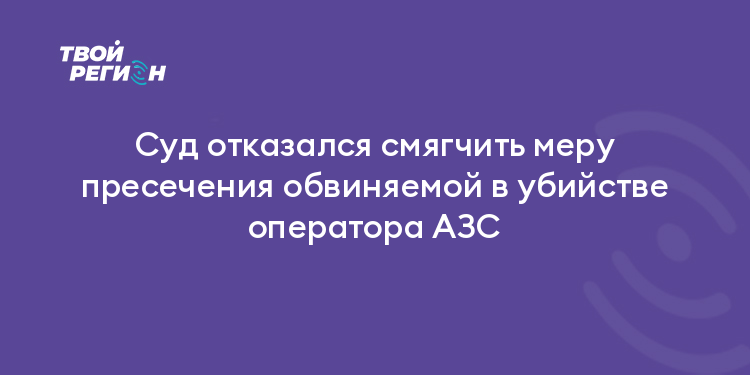 Суд отказался смягчить меру пресечения обвиняемой в убийстве оператора АЗС