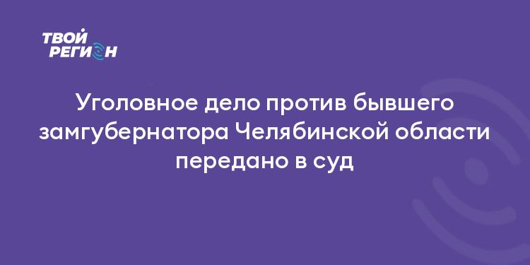 Уголовное дело против бывшего замгубернатора Челябинской области передано в суд
