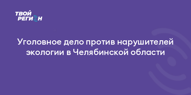 Уголовное дело против нарушителей экологии в Челябинской области