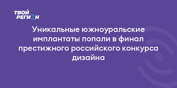 Уникальные южноуральские имплантаты попали в финал престижного российского конкурса дизайна
