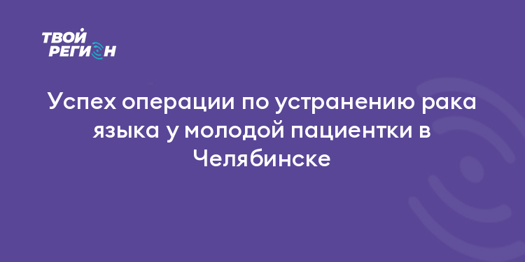 Успех операции по устранению рака языка у молодой пациентки в Челябинске