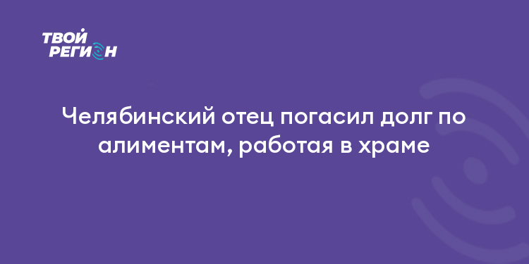 Челябинский отец погасил долг по алиментам, работая в храме
