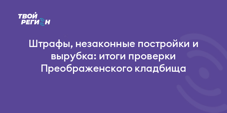 Штрафы, незаконные постройки и вырубка: итоги проверки Преображенского кладбища