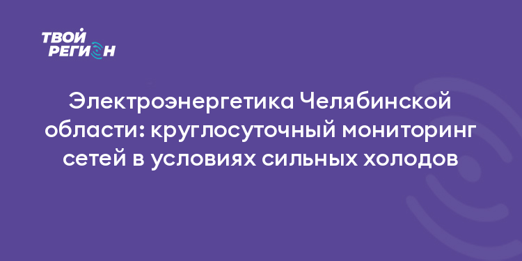 Электроэнергетика Челябинской области: круглосуточный мониторинг сетей в условиях сильных холодов