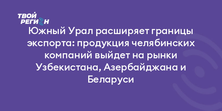 Южный Урал расширяет границы экспорта: продукция челябинских компаний выйдет на рынки Узбекистана, Азербайджана и Беларуси